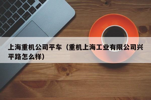 上海重机公司平车（重机上海工业有限公司兴平路怎么样）  第1张